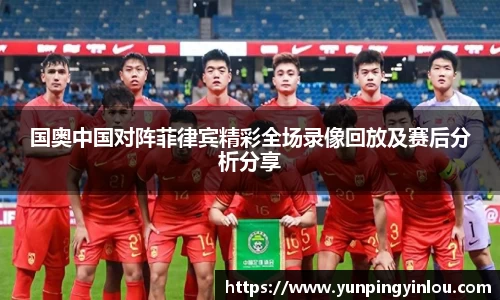 国奥中国对阵菲律宾精彩全场录像回放及赛后分析分享