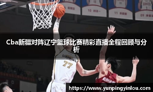 Cba新疆对阵辽宁篮球比赛精彩直播全程回顾与分析